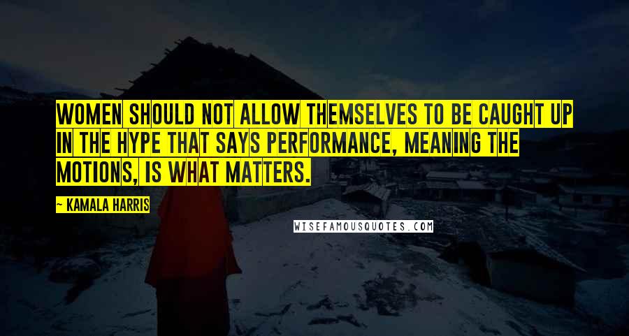 Kamala Harris quotes: Women should not allow themselves to be caught up in the hype that says performance, meaning the motions, is what matters.