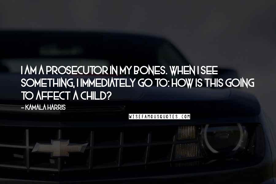 Kamala Harris quotes: I am a prosecutor in my bones. When I see something, I immediately go to: how is this going to affect a child?