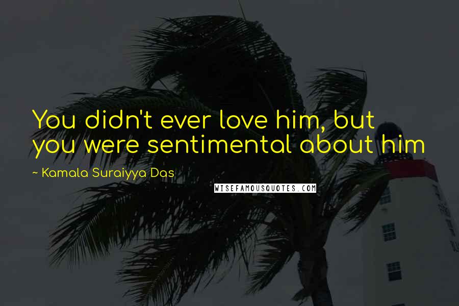 Kamala Suraiyya Das quotes: You didn't ever love him, but you were sentimental about him