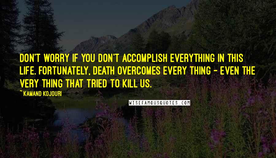 Kamand Kojouri quotes: Don't worry if you don't accomplish everything in this life. Fortunately, death overcomes every thing - even the very thing that tried to kill us.