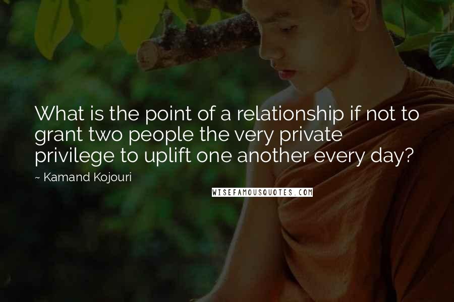 Kamand Kojouri quotes: What is the point of a relationship if not to grant two people the very private privilege to uplift one another every day?