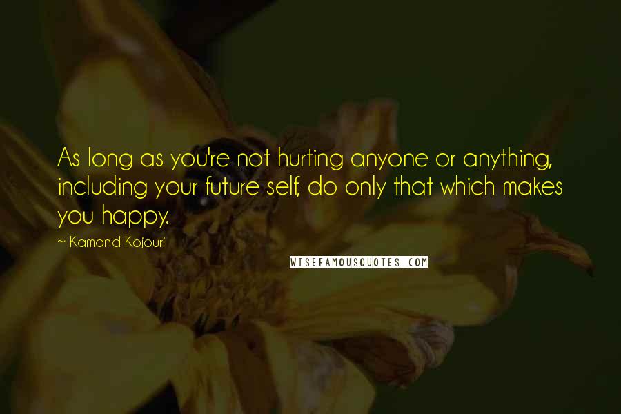 Kamand Kojouri quotes: As long as you're not hurting anyone or anything, including your future self, do only that which makes you happy.