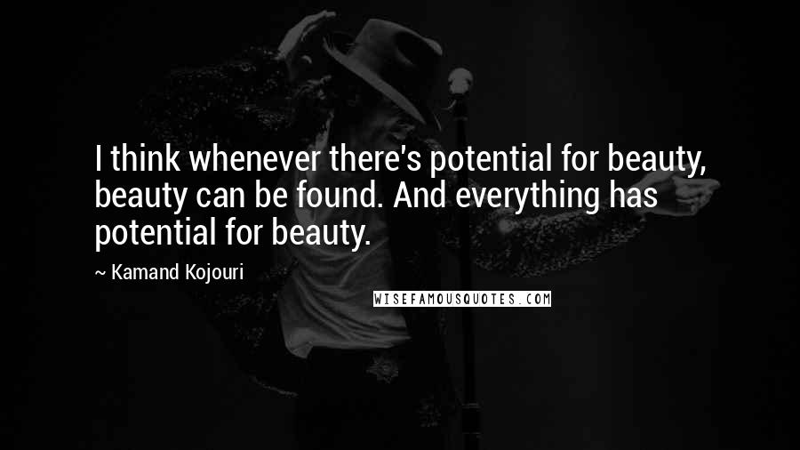 Kamand Kojouri quotes: I think whenever there's potential for beauty, beauty can be found. And everything has potential for beauty.