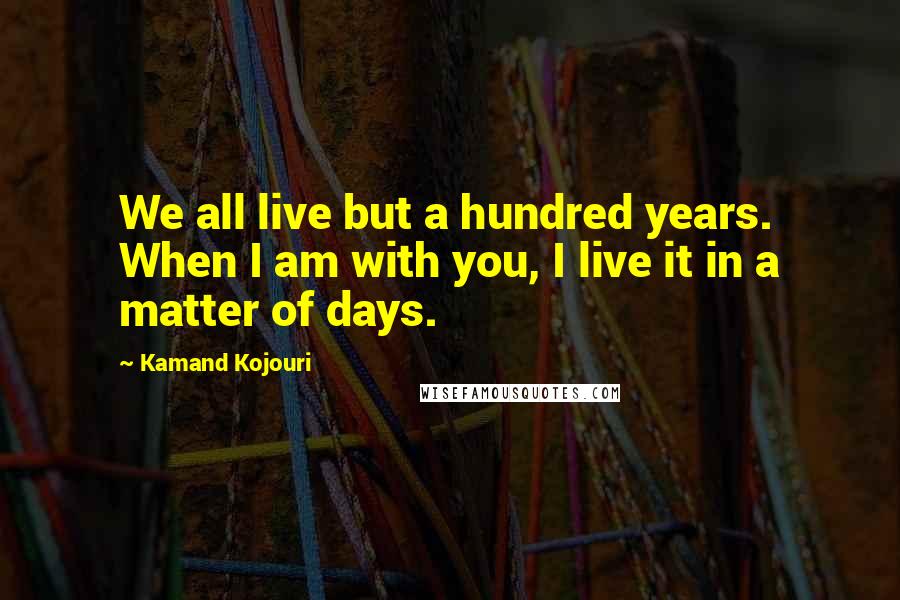 Kamand Kojouri quotes: We all live but a hundred years. When I am with you, I live it in a matter of days.