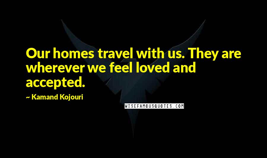 Kamand Kojouri quotes: Our homes travel with us. They are wherever we feel loved and accepted.