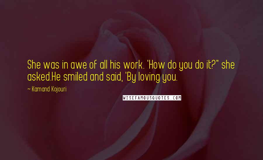 Kamand Kojouri quotes: She was in awe of all his work. 'How do you do it?" she asked.He smiled and said, 'By loving you.