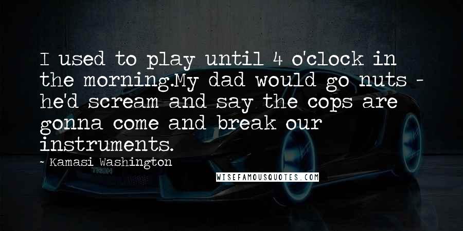 Kamasi Washington quotes: I used to play until 4 o'clock in the morning.My dad would go nuts - he'd scream and say the cops are gonna come and break our instruments.