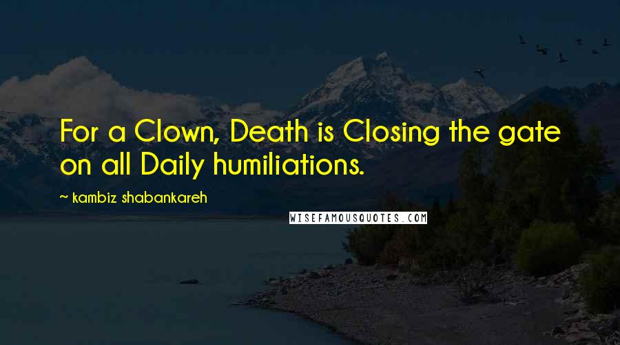 Kambiz Shabankareh quotes: For a Clown, Death is Closing the gate on all Daily humiliations.