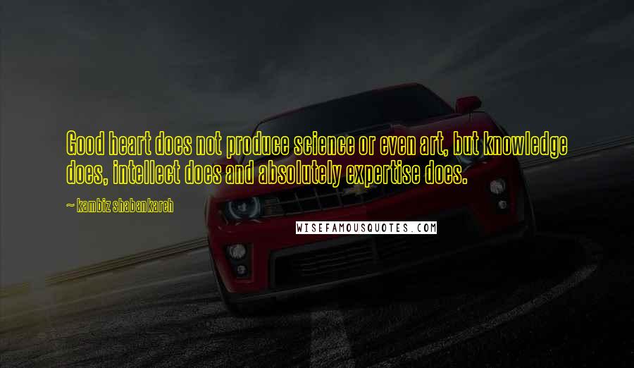 Kambiz Shabankareh quotes: Good heart does not produce science or even art, but knowledge does, intellect does and absolutely expertise does.