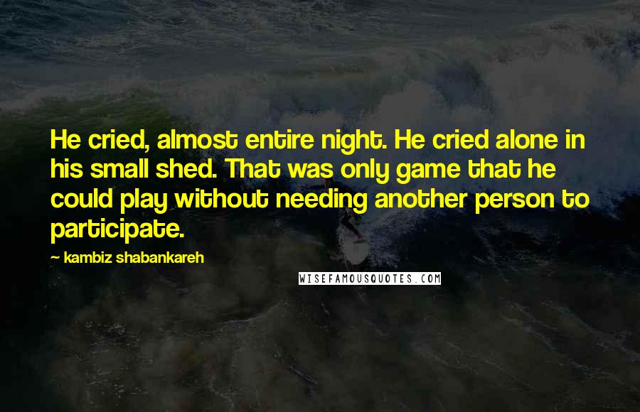 Kambiz Shabankareh quotes: He cried, almost entire night. He cried alone in his small shed. That was only game that he could play without needing another person to participate.