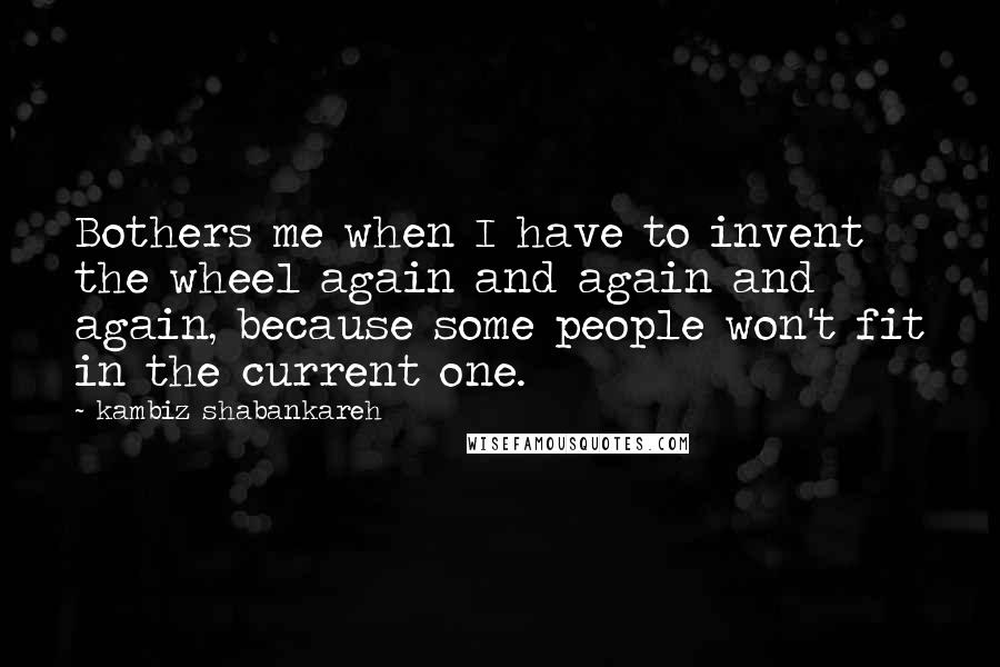 Kambiz Shabankareh quotes: Bothers me when I have to invent the wheel again and again and again, because some people won't fit in the current one.