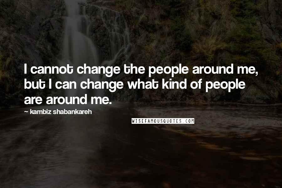Kambiz Shabankareh quotes: I cannot change the people around me, but I can change what kind of people are around me.