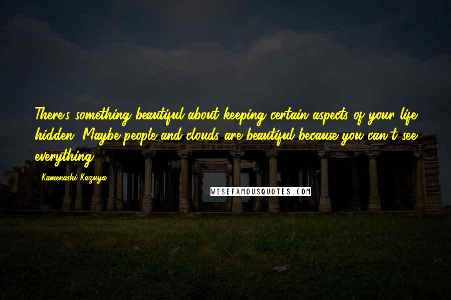 Kamenashi Kazuya quotes: There's something beautiful about keeping certain aspects of your life hidden. Maybe people and clouds are beautiful because you can't see everything.