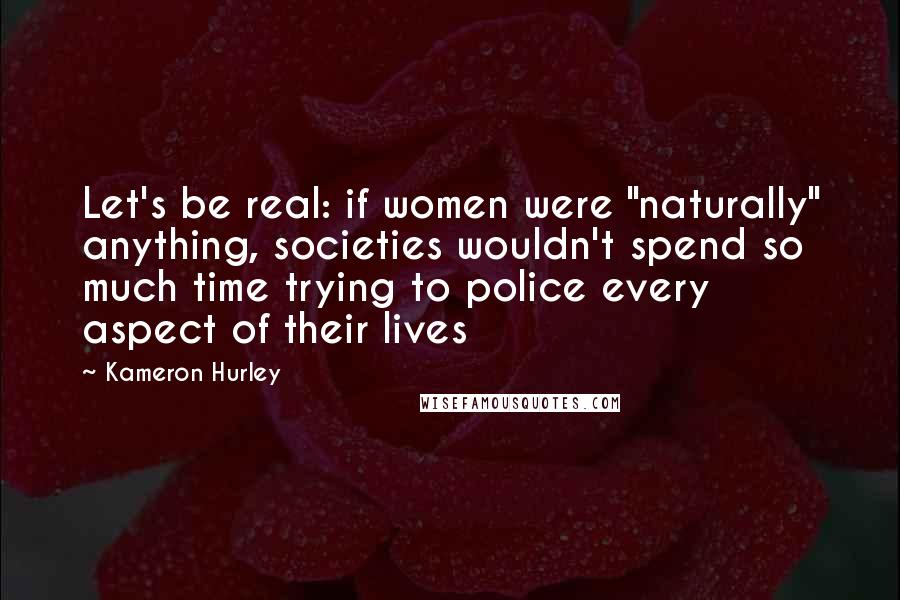 Kameron Hurley quotes: Let's be real: if women were "naturally" anything, societies wouldn't spend so much time trying to police every aspect of their lives Kameron Hurley quotes: Let's be real: if women were "naturally" anything, societies wouldn't spend so much time trying to police every aspect of their lives
