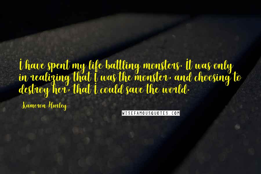 Kameron Hurley quotes: I have spent my life battling monsters. It was only in realizing that I was the monster, and choosing to destroy her, that I could save the world. Kameron Hurley quotes: I have spent my life battling monsters. It was only in realizing that I was the monster, and choosing to destroy her, that I could save the world.