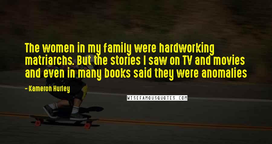 Kameron Hurley quotes: The women in my family were hardworking matriarchs. But the stories I saw on TV and movies and even in many books said they were anomalies Kameron Hurley quotes: The women in my family were hardworking matriarchs. But the stories I saw on TV and movies and even in many books said they were anomalies
