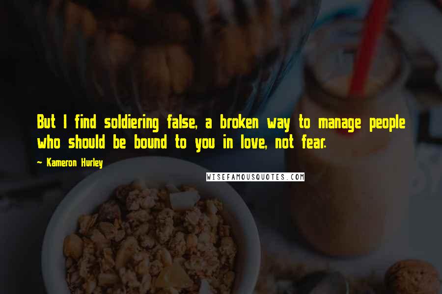 Kameron Hurley quotes: But I find soldiering false, a broken way to manage people who should be bound to you in love, not fear. Kameron Hurley quotes: But I find soldiering false, a broken way to manage people who should be bound to you in love, not fear.