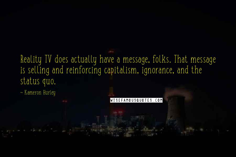 Kameron Hurley quotes: Reality TV does actually have a message, folks. That message is selling and reinforcing capitalism, ignorance, and the status quo. Kameron Hurley quotes: Reality TV does actually have a message, folks. That message is selling and reinforcing capitalism, ignorance, and the status quo.