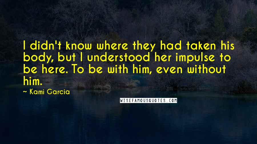 Kami Garcia quotes: I didn't know where they had taken his body, but I understood her impulse to be here. To be with him, even without him.