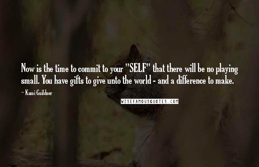 Kami Guildner quotes: Now is the time to commit to your "SELF" that there will be no playing small. You have gifts to give unto the world - and a difference to make.