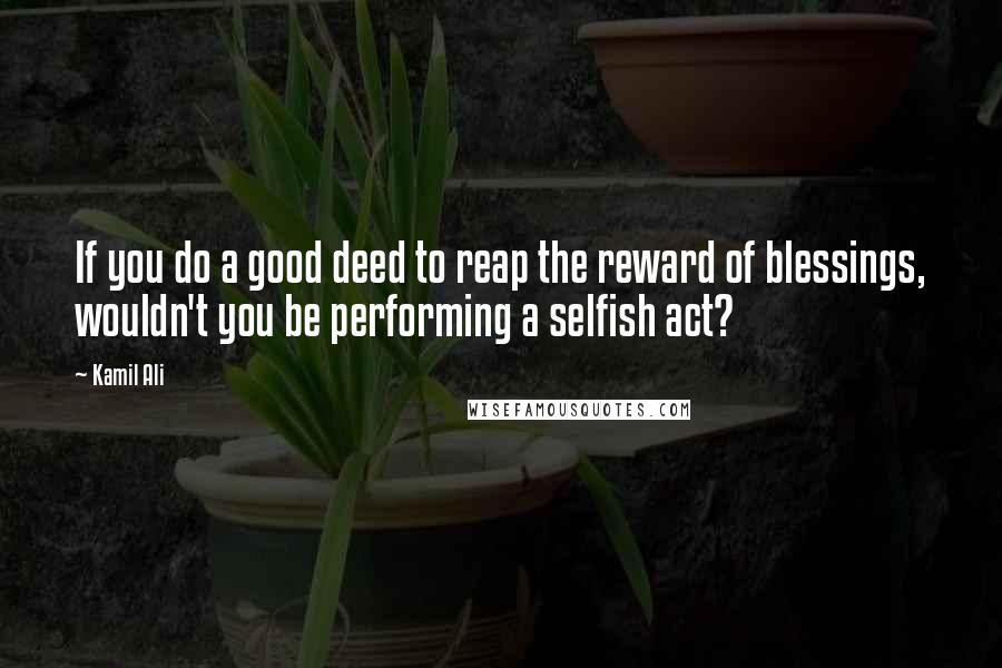 Kamil Ali quotes: If you do a good deed to reap the reward of blessings, wouldn't you be performing a selfish act?