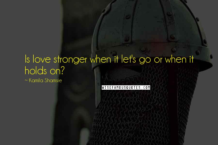 Kamila Shamsie quotes: Is love stronger when it let's go or when it holds on?