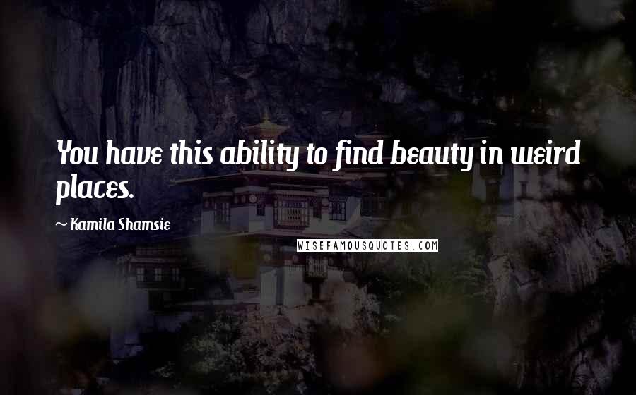 Kamila Shamsie quotes: You have this ability to find beauty in weird places.