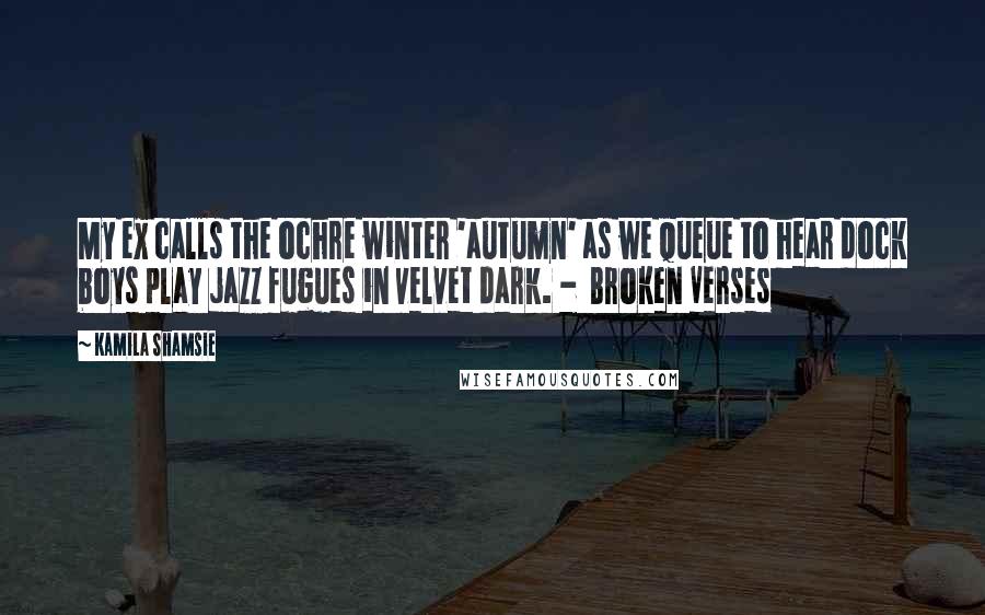 Kamila Shamsie quotes: My ex calls the ochre winter 'autumn' as we queue to hear dock boys play jazz fugues in velvet dark. - Broken Verses