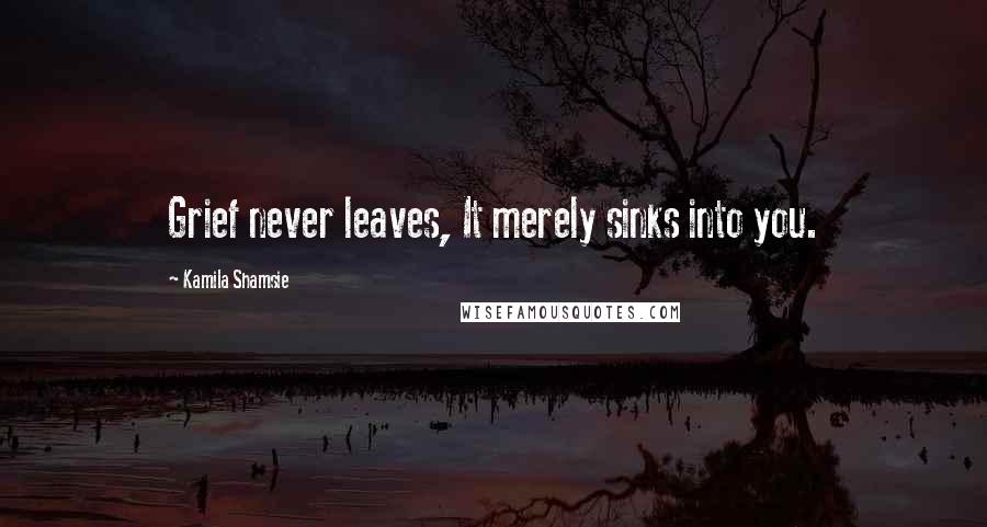 Kamila Shamsie quotes: Grief never leaves, It merely sinks into you.