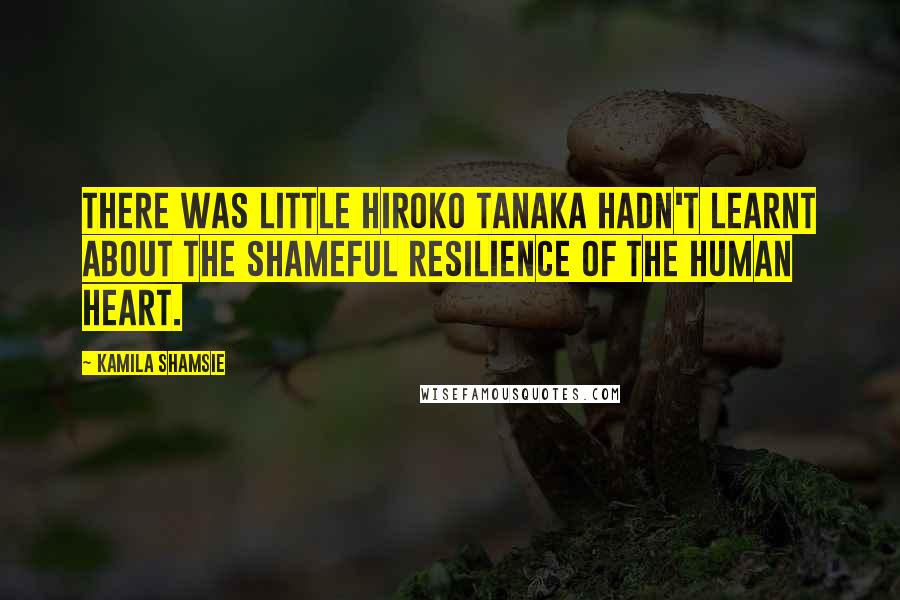 Kamila Shamsie quotes: There was little Hiroko Tanaka hadn't learnt about the shameful resilience of the human heart.