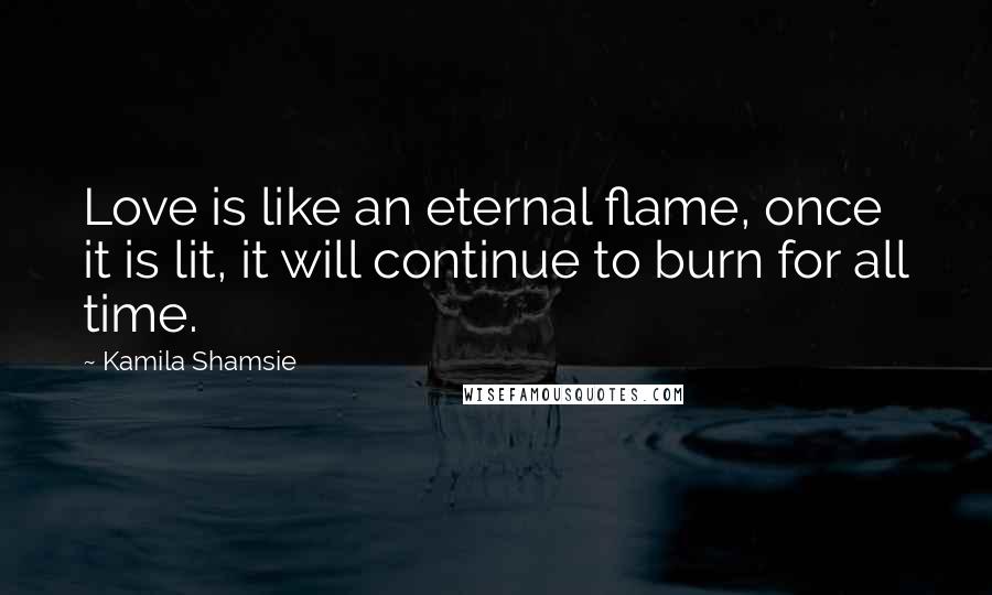 Kamila Shamsie quotes: Love is like an eternal flame, once it is lit, it will continue to burn for all time.