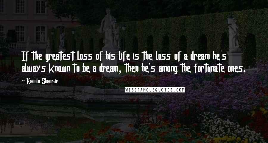 Kamila Shamsie quotes: If the greatest loss of his life is the loss of a dream he's always known to be a dream, then he's among the fortunate ones.