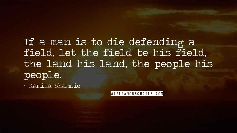 Kamila Shamsie quotes: If a man is to die defending a field, let the field be his field, the land his land, the people his people.