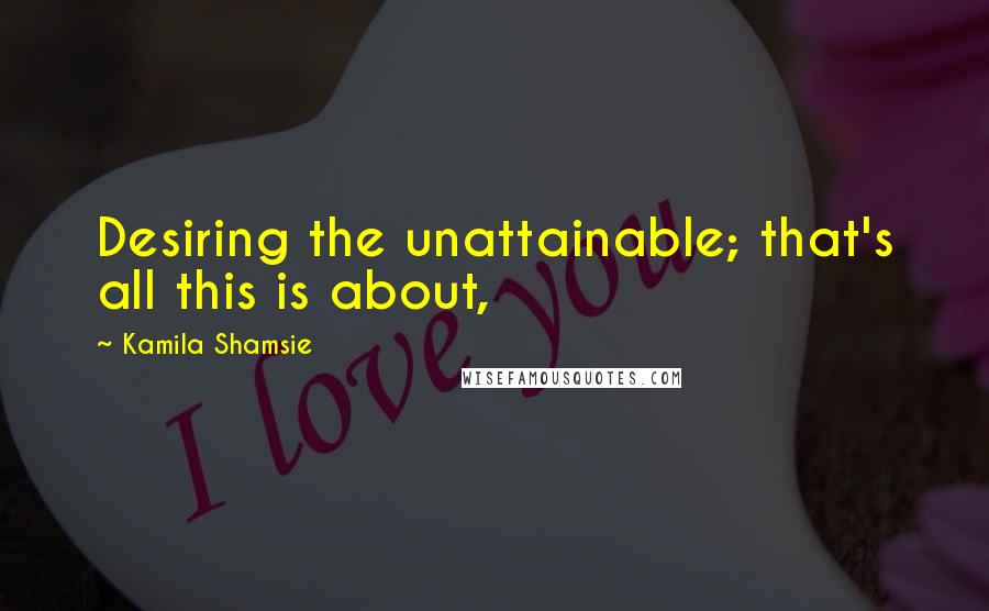 Kamila Shamsie quotes: Desiring the unattainable; that's all this is about,