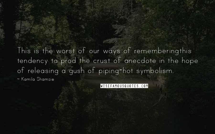 Kamila Shamsie quotes: This is the worst of our ways of rememberingthis tendency to prod the crust of anecdote in the hope of releasing a gush of piping-hot symbolism.