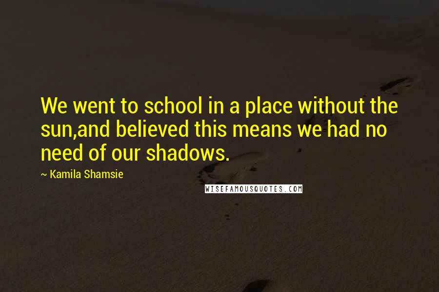 Kamila Shamsie quotes: We went to school in a place without the sun,and believed this means we had no need of our shadows.