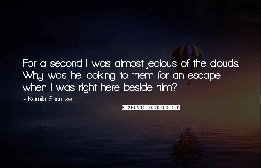 Kamila Shamsie quotes: For a second I was almost jealous of the clouds. Why was he looking to them for an escape when I was right here beside him?