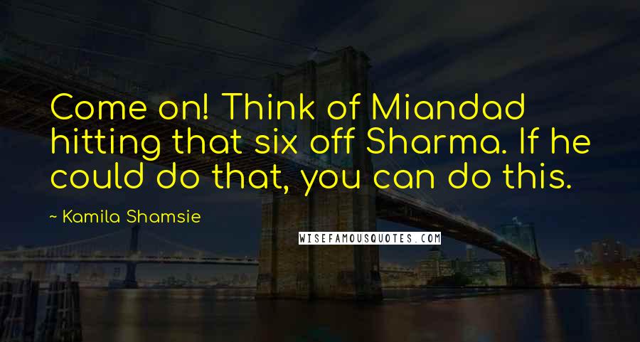 Kamila Shamsie quotes: Come on! Think of Miandad hitting that six off Sharma. If he could do that, you can do this.