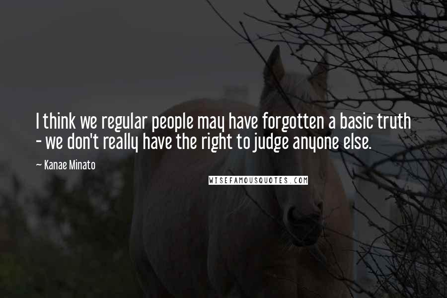 Kanae Minato quotes: I think we regular people may have forgotten a basic truth - we don't really have the right to judge anyone else.