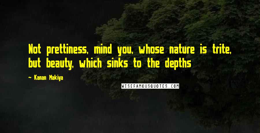 Kanan Makiya quotes: Not prettiness, mind you, whose nature is trite, but beauty, which sinks to the depths