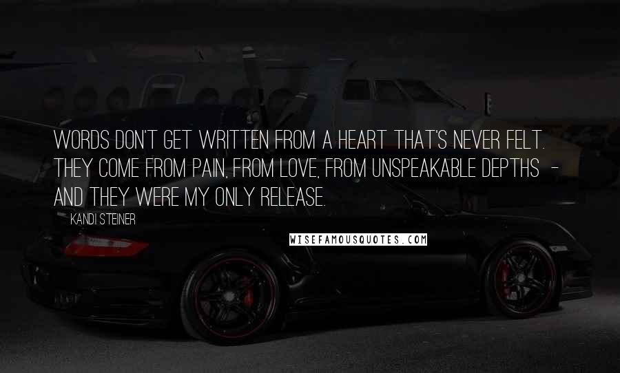 Kandi Steiner quotes: Words don't get written from a heart that's never felt. They come from pain, from love, from unspeakable depths - and they were my only release. Kandi Steiner quotes: Words don't get written from a heart that's never felt. They come from pain, from love, from unspeakable depths - and they were my only release.