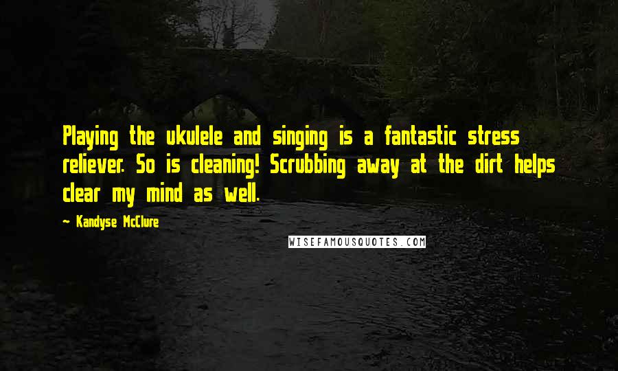 Kandyse McClure quotes: Playing the ukulele and singing is a fantastic stress reliever. So is cleaning! Scrubbing away at the dirt helps clear my mind as well.