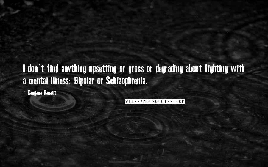 Kangana Ranaut quotes: I don't find anything upsetting or gross or degrading about fighting with a mental illness: Bipolar or Schizophrenia. Kangana Ranaut quotes: I don't find anything upsetting or gross or degrading about fighting with a mental illness: Bipolar or Schizophrenia.