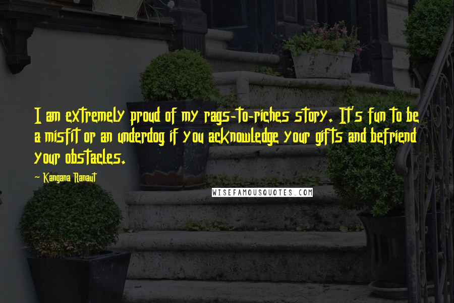 Kangana Ranaut quotes: I am extremely proud of my rags-to-riches story. It's fun to be a misfit or an underdog if you acknowledge your gifts and befriend your obstacles. Kangana Ranaut quotes: I am extremely proud of my rags-to-riches story. It's fun to be a misfit or an underdog if you acknowledge your gifts and befriend your obstacles.