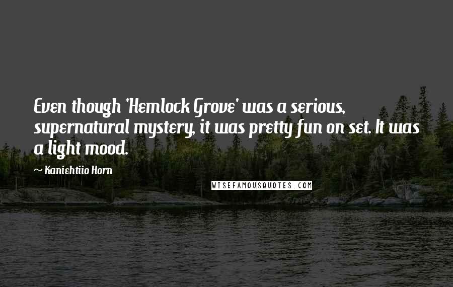 Kaniehtiio Horn quotes: Even though 'Hemlock Grove' was a serious, supernatural mystery, it was pretty fun on set. It was a light mood. Kaniehtiio Horn quotes: Even though 'Hemlock Grove' was a serious, supernatural mystery, it was pretty fun on set. It was a light mood.