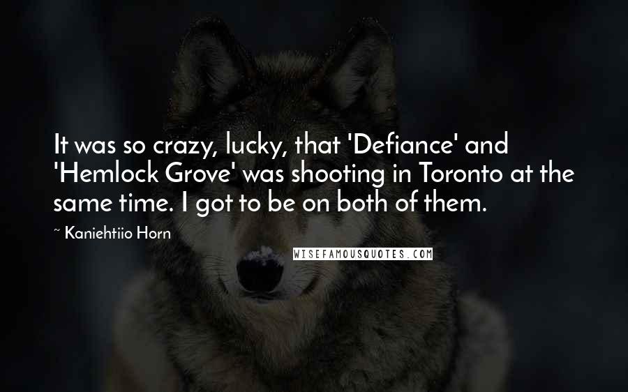 Kaniehtiio Horn quotes: It was so crazy, lucky, that 'Defiance' and 'Hemlock Grove' was shooting in Toronto at the same time. I got to be on both of them.