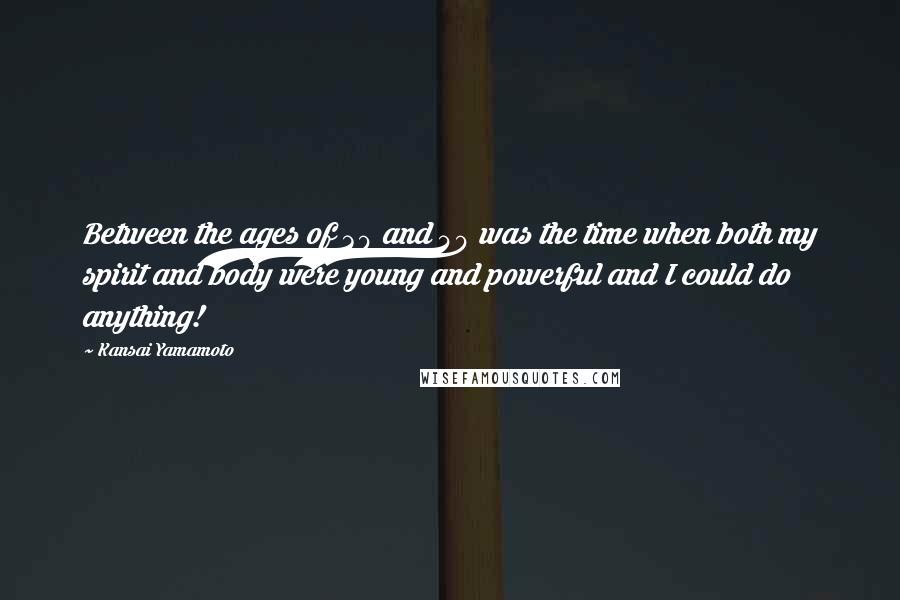 Kansai Yamamoto quotes: Between the ages of 30 and 40 was the time when both my spirit and body were young and powerful and I could do anything! Kansai Yamamoto quotes: Between the ages of 30 and 40 was the time when both my spirit and body were young and powerful and I could do anything!