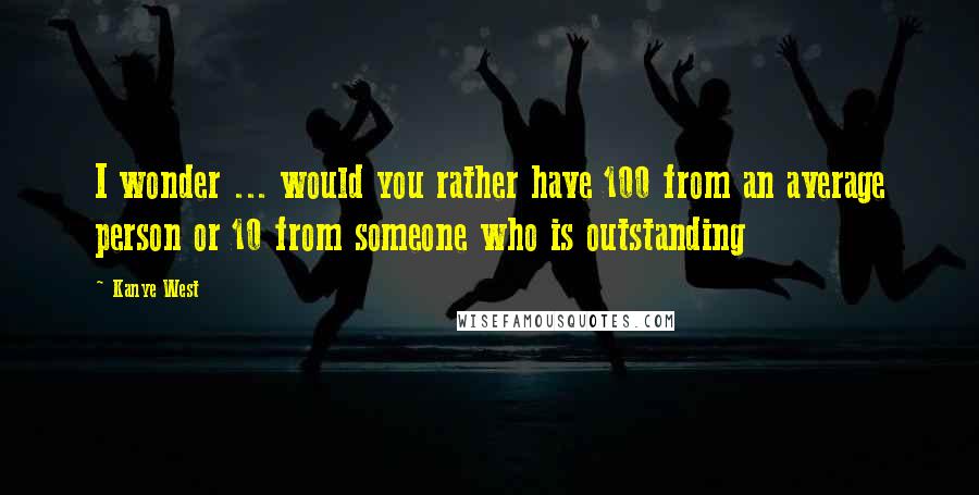 Kanye West quotes: I wonder ... would you rather have 100 from an average person or 10 from someone who is outstanding