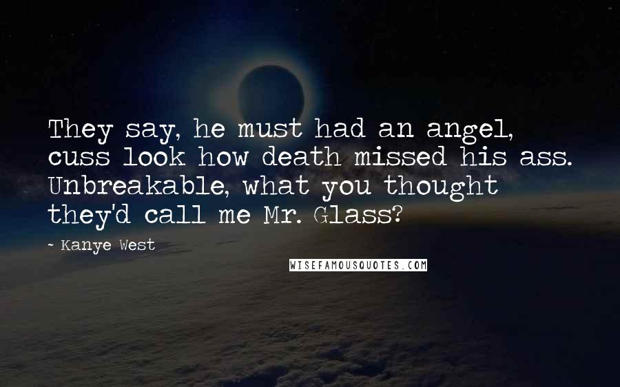 Kanye West quotes: They say, he must had an angel, cuss look how death missed his ass. Unbreakable, what you thought they'd call me Mr. Glass?