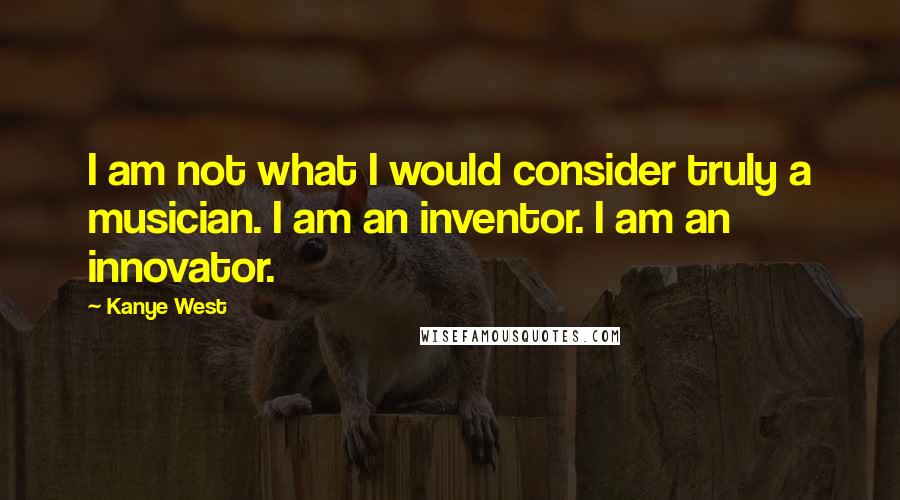 Kanye West quotes: I am not what I would consider truly a musician. I am an inventor. I am an innovator. Kanye West quotes: I am not what I would consider truly a musician. I am an inventor. I am an innovator.